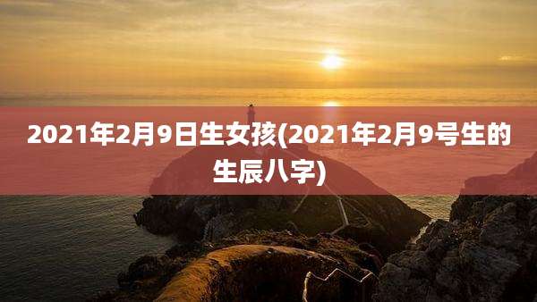 2021年2月9日生女孩(2021年2月9号生的生辰八字)