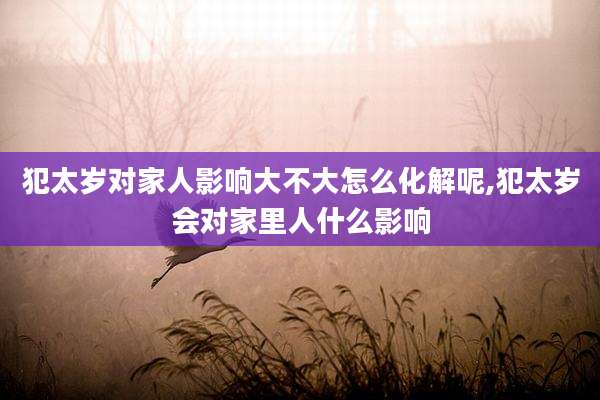 犯太岁对家人影响大不大怎么化解呢,犯太岁会对家里人什么影响