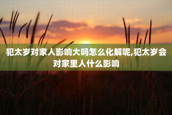 犯太岁对家人影响大吗怎么化解呢,犯太岁会对家里人什么影响