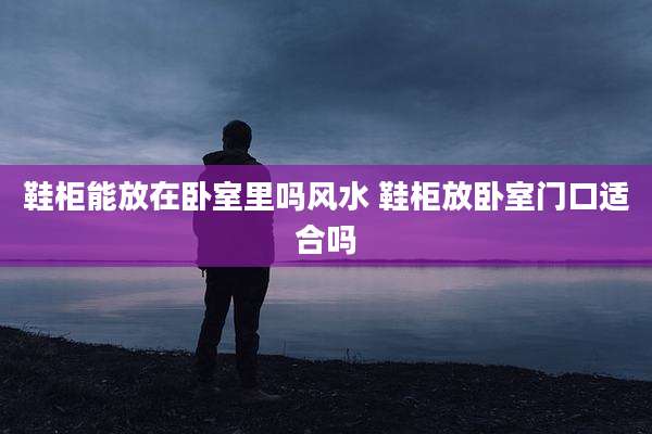 鞋柜能放在卧室里吗风水 鞋柜放卧室门口适合吗