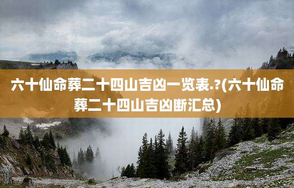 六十仙命葬二十四山吉凶一览表.?(六十仙命葬二十四山吉凶断汇总)