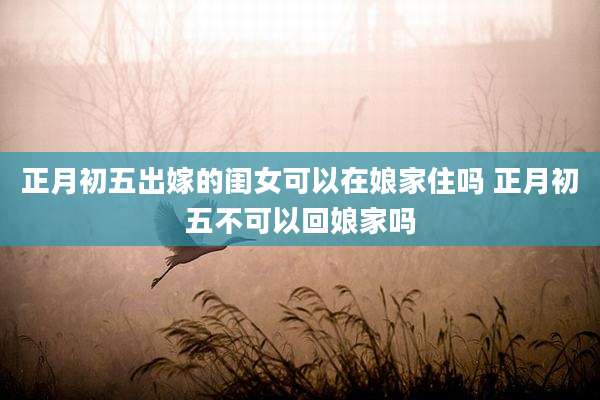 正月初五出嫁的闺女可以在娘家住吗 正月初五不可以回娘家吗