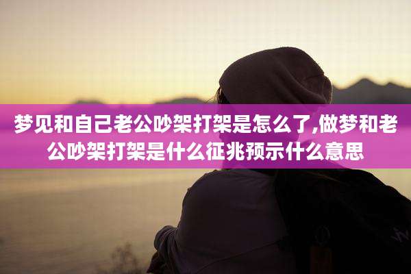 梦见和自己老公吵架打架是怎么了,做梦和老公吵架打架是什么征兆预示什么意思