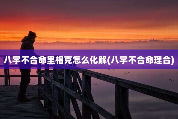 八字不合命里相克怎么化解(八字不合命理合)
