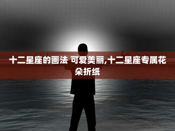 十二星座的画法 可爱美丽,十二星座专属花朵折纸
