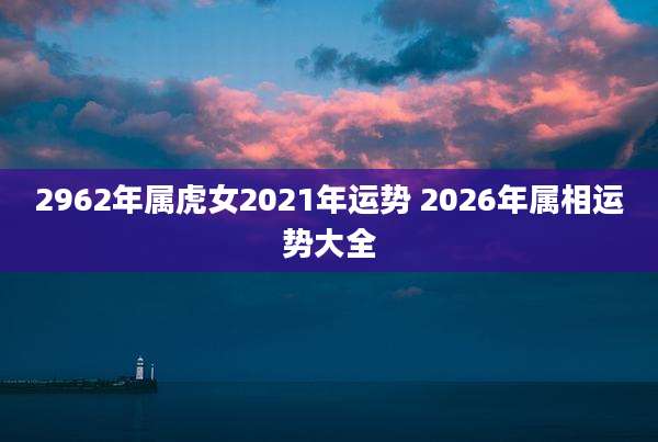 2962年属虎女2021年运势 2026年属相运势大全