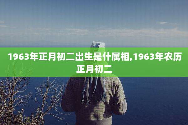1963年正月初二出生是什属相,1963年农历正月初二