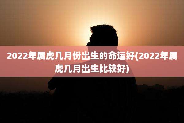2022年属虎几月份出生的命运好(2022年属虎几月出生比较好)