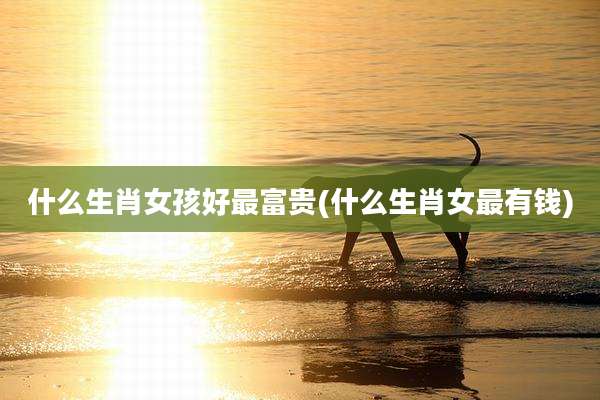 什么生肖女孩好最富贵(什么生肖女最有钱)