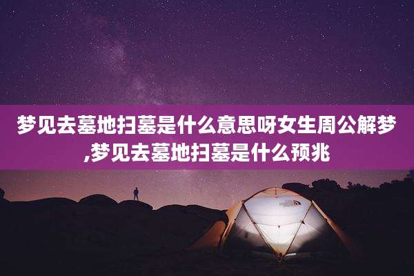 梦见去墓地扫墓是什么意思呀女生周公解梦,梦见去墓地扫墓是什么预兆