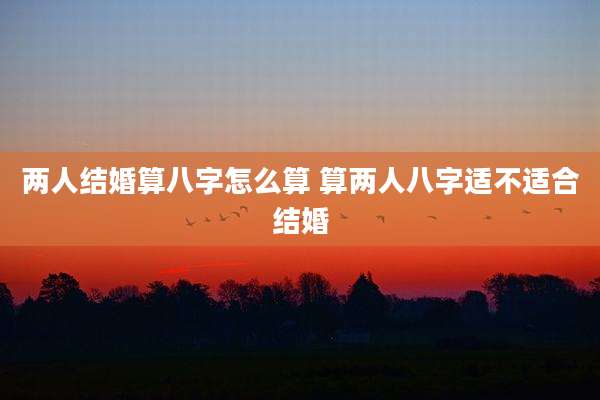 两人结婚算八字怎么算 算两人八字适不适合结婚