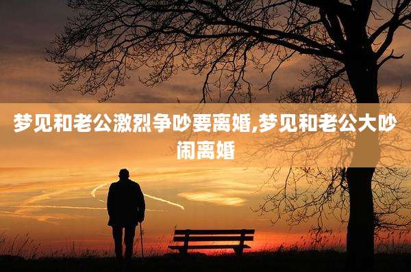 梦见和老公激烈争吵要离婚,梦见和老公大吵闹离婚
