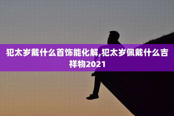 犯太岁戴什么首饰能化解,犯太岁佩戴什么吉祥物2021