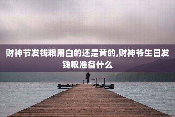 财神节发钱粮用白的还是黄的,财神爷生日发钱粮准备什么