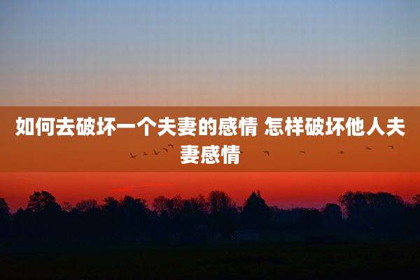 如何去破坏一个夫妻的感情 怎样破坏他人夫妻感情