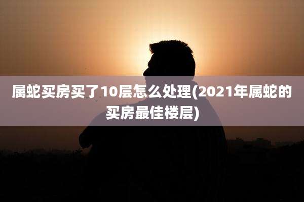 属蛇买房买了10层怎么处理(2021年属蛇的买房最佳楼层)