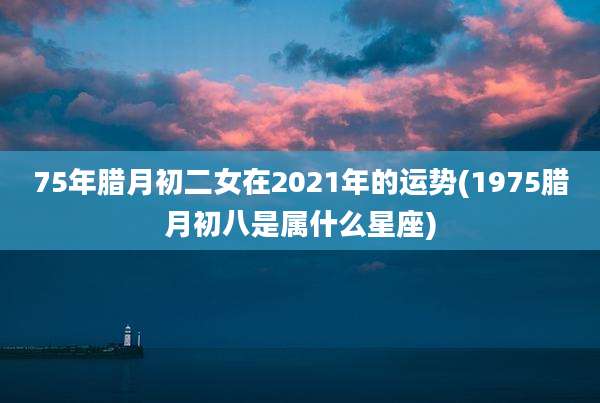 75年腊月初二女在2021年的运势(1975腊月初八是属什么星座)