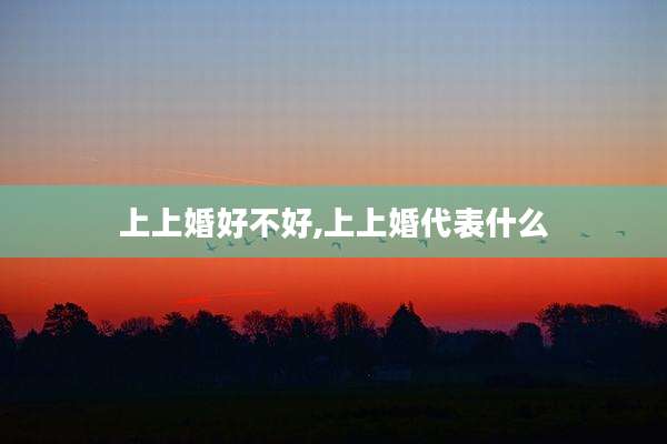 上上婚好不好,上上婚代表什么