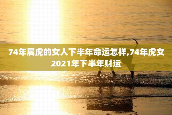 74年属虎的女人下半年命运怎样,74年虎女2021年下半年财运