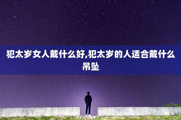 犯太岁女人戴什么好,犯太岁的人适合戴什么吊坠