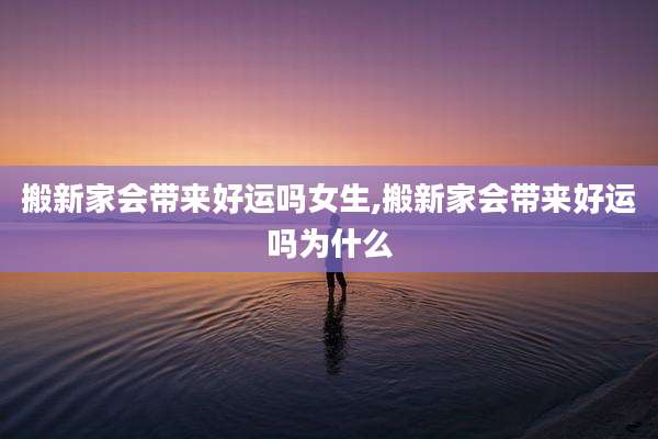 搬新家会带来好运吗女生,搬新家会带来好运吗为什么
