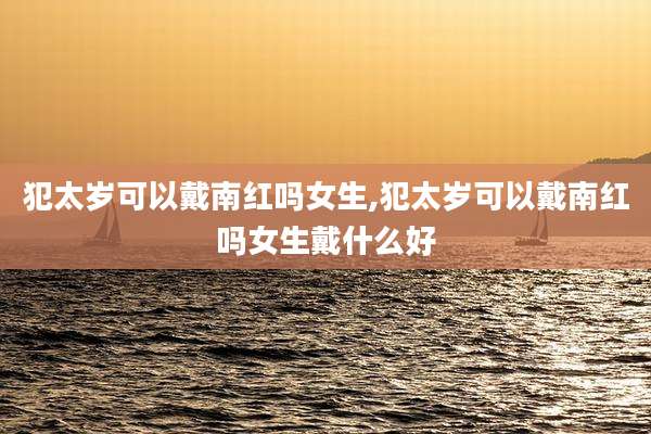 犯太岁可以戴南红吗女生,犯太岁可以戴南红吗女生戴什么好