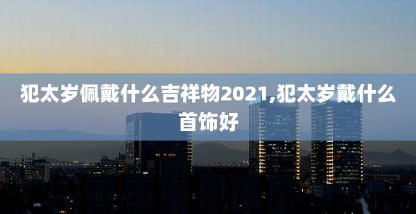 犯太岁佩戴什么吉祥物2021,犯太岁戴什么首饰好