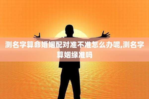 测名字算命婚姻配对准不准怎么办呢,测名字算姻缘准吗