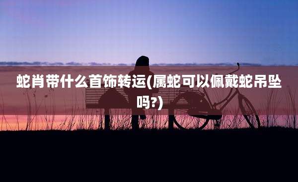 蛇肖带什么首饰转运(属蛇可以佩戴蛇吊坠吗?)