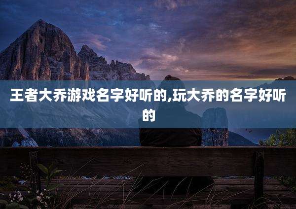 王者大乔游戏名字好听的,玩大乔的名字好听的