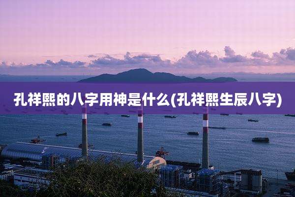 孔祥熙的八字用神是什么(孔祥熙生辰八字)