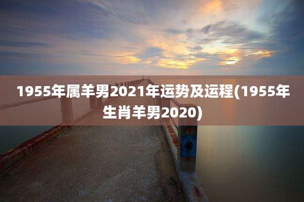 1955年属羊男2021年运势及运程(1955年生肖羊男2020)