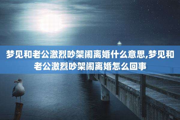 梦见和老公激烈吵架闹离婚什么意思,梦见和老公激烈吵架闹离婚怎么回事