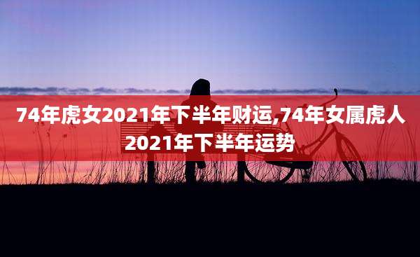 74年虎女2021年下半年财运,74年女属虎人2021年下半年运势