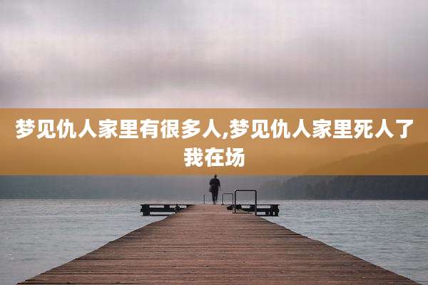 梦见仇人家里有很多人,梦见仇人家里死人了我在场