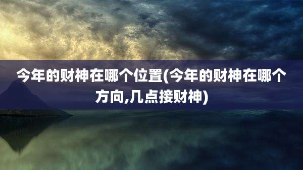 今年的财神在哪个位置(今年的财神在哪个方向,几点接财神)