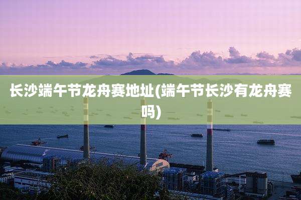长沙端午节龙舟赛地址(端午节长沙有龙舟赛吗)