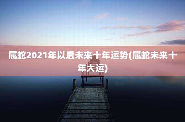 属蛇2021年以后未来十年运势(属蛇未来十年大运)