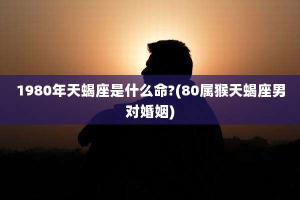 1980年天蝎座是什么命?(80属猴天蝎座男对婚姻)