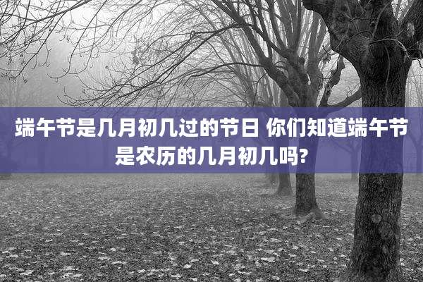 端午节是几月初几过的节日 你们知道端午节是农历的几月初几吗?