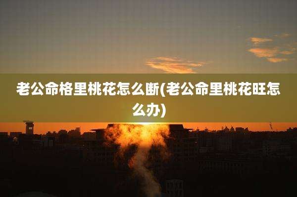 老公命格里桃花怎么断(老公命里桃花旺怎么办)
