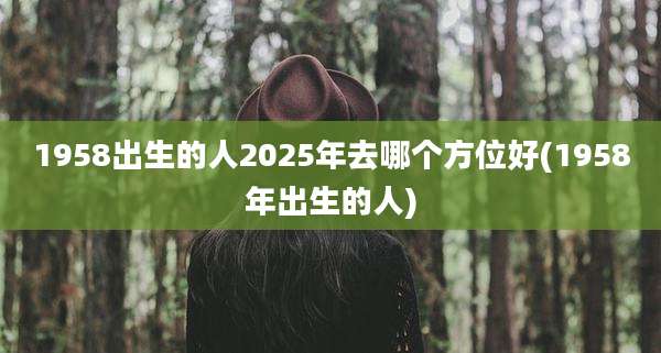 1958出生的人2025年去哪个方位好(1958年出生的人)