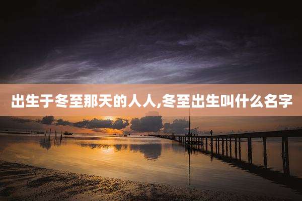 出生于冬至那天的人人,冬至出生叫什么名字