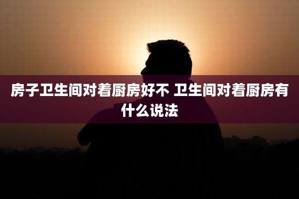 房子卫生间对着厨房好不 卫生间对着厨房有什么说法