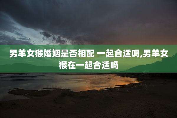 男羊女猴婚姻是否相配 一起合适吗,男羊女猴在一起合适吗