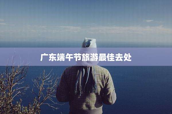 广东端午节旅游最佳去处