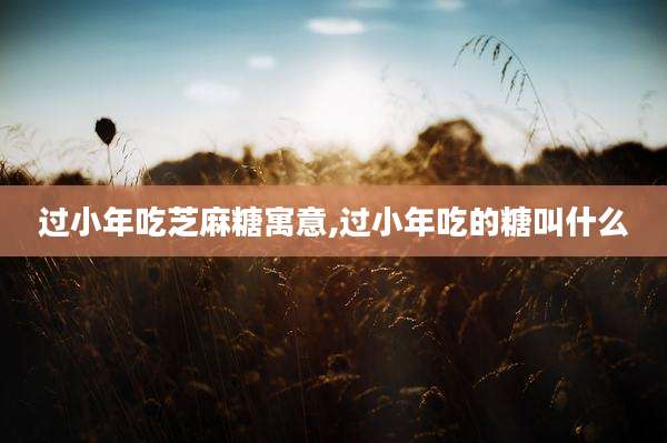 过小年吃芝麻糖寓意,过小年吃的糖叫什么