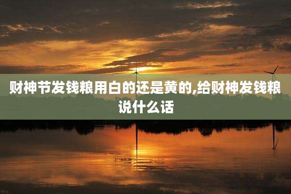 财神节发钱粮用白的还是黄的,给财神发钱粮说什么话