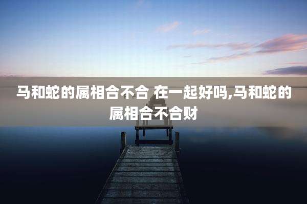马和蛇的属相合不合 在一起好吗,马和蛇的属相合不合财