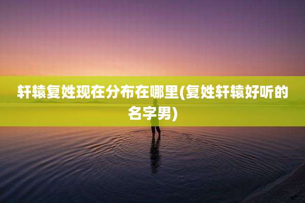轩辕复姓现在分布在哪里(复姓轩辕好听的名字男)